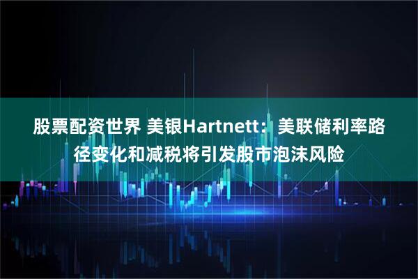 股票配资世界 美银Hartnett：美联储利率路径变化和减税将引发股市泡沫风险