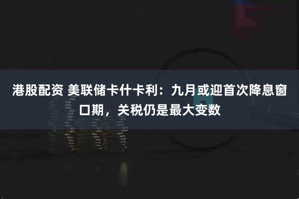 港股配资 美联储卡什卡利：九月或迎首次降息窗口期，关税仍是最大变数