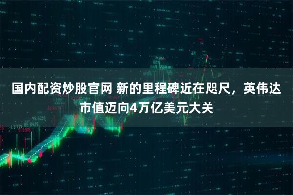 国内配资炒股官网 新的里程碑近在咫尺，英伟达市值迈向4万亿美元大关