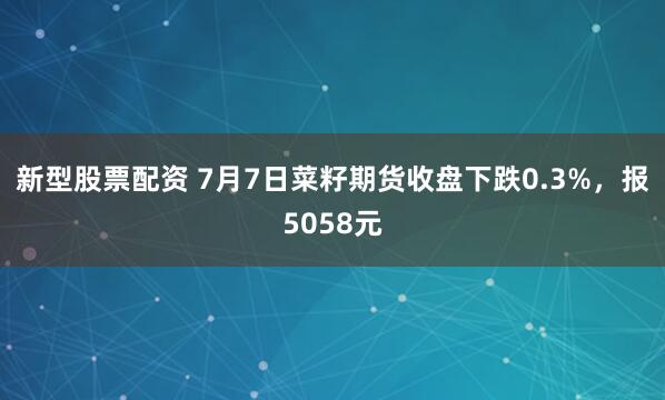 新型股票配资 7月7日菜籽期货收盘下跌0.3%，报5058元