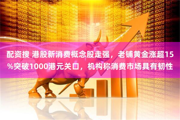 配资搜 港股新消费概念股走强，老铺黄金涨超15%突破1000港元关口，机构称消费市场具有韧性