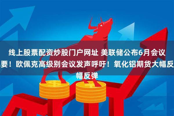 线上股票配资炒股门户网址 美联储公布6月会议纪要！欧佩克高级别会议发声呼吁！氧化铝期货大幅反弹
