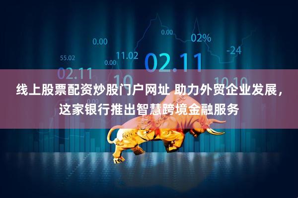 线上股票配资炒股门户网址 助力外贸企业发展，这家银行推出智慧跨境金融服务