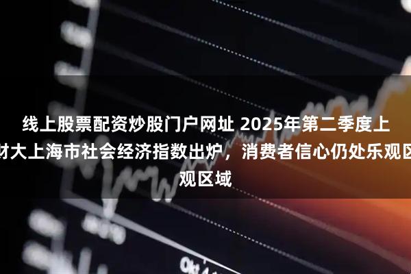 线上股票配资炒股门户网址 2025年第二季度上海财大上海市社会经济指数出炉，消费者信心仍处乐观区域