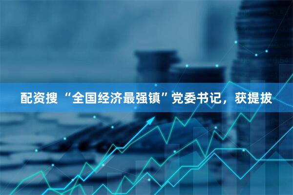 配资搜 “全国经济最强镇”党委书记，获提拔