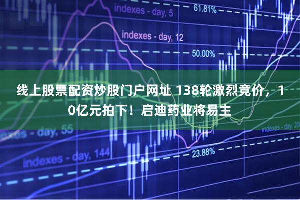 线上股票配资炒股门户网址 138轮激烈竞价，10亿元拍下！启迪药业将易主
