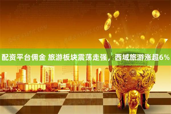 配资平台佣金 旅游板块震荡走强，西域旅游涨超6%