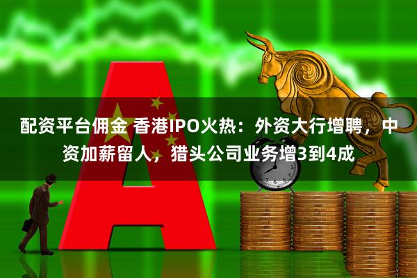 配资平台佣金 香港IPO火热：外资大行增聘，中资加薪留人，猎头公司业务增3到4成