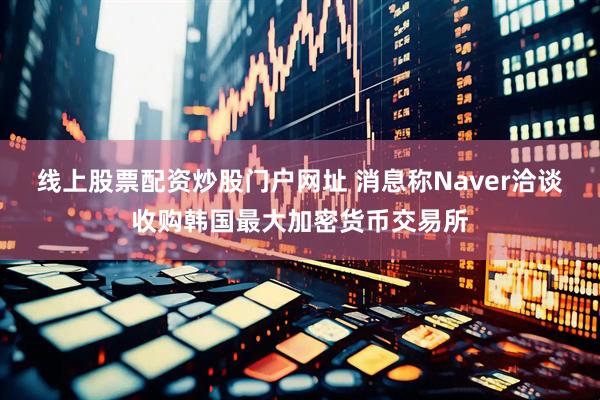 线上股票配资炒股门户网址 消息称Naver洽谈收购韩国最大加密货币交易所