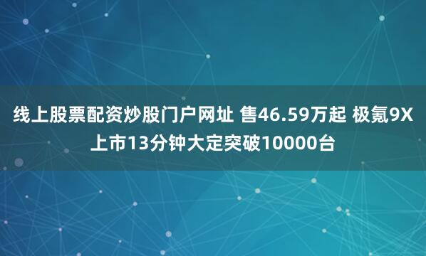 线上股票配资炒股门户网址 售46.59万起 极氪9X上市13分钟大定突破10000台