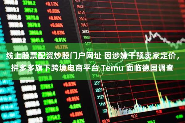 线上股票配资炒股门户网址 因涉嫌干预卖家定价，拼多多旗下跨境电商平台 Temu 面临德国调查