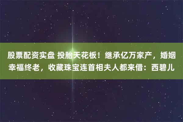 股票配资实盘 投胎天花板！继承亿万家产，婚姻幸福终老，收藏珠宝连首相夫人都来借：西碧儿